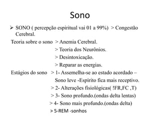 Sono 
 SONO ( percepção espiritual vai 01 a 99%) > Congestão 
Cerebral. 
Teoria sobre o sono > Anemia Cerebral. 
> Teoria dos Neurônios. 
> Desintoxicação. 
> Reparar as energias. 
Estágios do sono > 1- Assemelha-se ao estado acordado – 
Sono leve -Espírito fica mais receptivo. 
> 2- Alterações fisiológicas( !FR,FC ,T) 
> 3- Sono profundo.(ondas delta lentas) 
> 4- Sono mais profundo.(ondas delta) 
> 5-REM -sonhos 
 