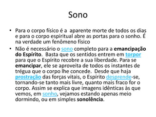 Sono 
• Para o corpo físico é a aparente morte de todos os dias 
e para o corpo espiritual abre as portas para o sonho. É 
na verdade um fenômeno físico 
• Não é necessário o sono completo para a emancipação 
do Espírito. Basta que os sentidos entrem em torpor 
para que o Espírito recobre a sua liberdade. Para se 
emancipar, ele se aproveita de todos os instantes de 
trégua que o corpo lhe concede. Desde que haja 
prostração das forças vitais, o Espírito desprende-se, 
tornando-se tanto mais livre, quanto mais fraco for o 
corpo. Assim se explica que imagens idênticas às que 
vemos, em sonho, vejamos estando apenas meio 
dormindo, ou em simples sonolência. 
 