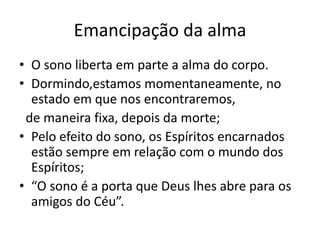 Emancipação da alma 
• O sono liberta em parte a alma do corpo. 
• Dormindo,estamos momentaneamente, no 
estado em que nos encontraremos, 
de maneira fixa, depois da morte; 
• Pelo efeito do sono, os Espíritos encarnados 
estão sempre em relação com o mundo dos 
Espíritos; 
• “O sono é a porta que Deus lhes abre para os 
amigos do Céu”. 
 