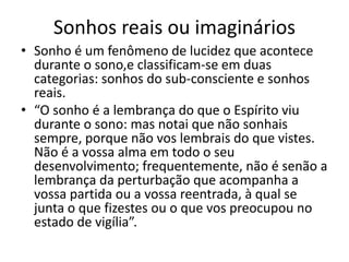 Sonhos reais ou imaginários 
• Sonho é um fenômeno de lucidez que acontece 
durante o sono,e classificam-se em duas 
categorias: sonhos do sub-consciente e sonhos 
reais. 
• “O sonho é a lembrança do que o Espírito viu 
durante o sono: mas notai que não sonhais 
sempre, porque não vos lembrais do que vistes. 
Não é a vossa alma em todo o seu 
desenvolvimento; frequentemente, não é senão a 
lembrança da perturbação que acompanha a 
vossa partida ou a vossa reentrada, à qual se 
junta o que fizestes ou o que vos preocupou no 
estado de vigília”. 
 