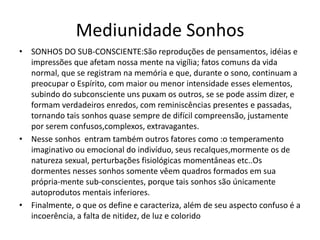 Mediunidade Sonhos 
• SONHOS DO SUB-CONSCIENTE:São reproduções de pensamentos, idéias e 
impressões que afetam nossa mente na vigília; fatos comuns da vida 
normal, que se registram na memória e que, durante o sono, continuam a 
preocupar o Espírito, com maior ou menor intensidade esses elementos, 
subindo do subconsciente uns puxam os outros, se se pode assim dizer, e 
formam verdadeiros enredos, com reminiscências presentes e passadas, 
tornando tais sonhos quase sempre de difícil compreensão, justamente 
por serem confusos,complexos, extravagantes. 
• Nesse sonhos entram também outros fatores como :o temperamento 
imaginativo ou emocional do indivíduo, seus recalques,mormente os de 
natureza sexual, perturbações fisiológicas momentâneas etc..Os 
dormentes nesses sonhos somente vêem quadros formados em sua 
própria-mente sub-conscientes, porque tais sonhos são únicamente 
autoprodutos mentais inferiores. 
• Finalmente, o que os define e caracteriza, além de seu aspecto confuso é a 
incoerência, a falta de nitidez, de luz e colorido 
 