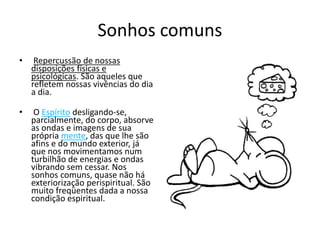 Sonhos comuns 
• Repercussão de nossas 
disposições físicas e 
psicológicas. São aqueles que 
refletem nossas vivências do dia 
a dia. 
• O Espírito desligando-se, 
parcialmente, do corpo, absorve 
as ondas e imagens de sua 
própria mente, das que lhe são 
afins e do mundo exterior, já 
que nos movimentamos num 
turbilhão de energias e ondas 
vibrando sem cessar. Nos 
sonhos comuns, quase não há 
exteriorização perispiritual. São 
muito freqüentes dada a nossa 
condição espiritual. 
 