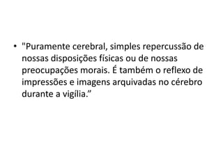 • "Puramente cerebral, simples repercussão de 
nossas disposições físicas ou de nossas 
preocupações morais. É também o reflexo de 
impressões e imagens arquivadas no cérebro 
durante a vigília.” 
 