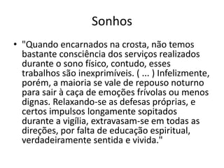 Sonhos 
• "Quando encarnados na crosta, não temos 
bastante consciência dos serviços realizados 
durante o sono físico, contudo, esses 
trabalhos são inexprimíveis. ( ... ) Infelizmente, 
porém, a maioria se vale de repouso noturno 
para sair à caça de emoções frívolas ou menos 
dignas. Relaxando-se as defesas próprias, e 
certos impulsos longamente sopitados 
durante a vigília, extravasam-se em todas as 
direções, por falta de educação espiritual, 
verdadeiramente sentida e vivida." 
 