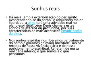 Sonhos reais 
• Há mais ampla exteriorização do perispírito. 
Desprendendo-se do corpo e adquirindo maior 
liberdade, a alma terá uma atividade real no 
plano espiritual. Léon Denis chama a estes 
sonhos de etéreos ou profundos, por suas 
características de mais acentuada emancipação 
da alma. 
• Nos sonhos espíritas nos liberamos parcialmente 
do corpo e gozamos de maior liberdade, são os 
retratos de nossa vivência diária e de nosso 
posicionamento espiritual. Refletem de nossa 
realidade interior, o que somos e o que 
pensamos. 
 