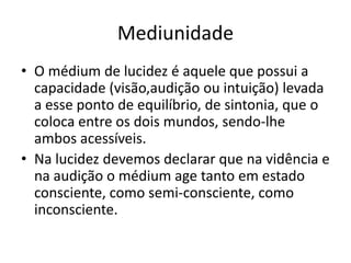 Mediunidade 
• O médium de lucidez é aquele que possui a 
capacidade (visão,audição ou intuição) levada 
a esse ponto de equilíbrio, de sintonia, que o 
coloca entre os dois mundos, sendo-lhe 
ambos acessíveis. 
• Na lucidez devemos declarar que na vidência e 
na audição o médium age tanto em estado 
consciente, como semi-consciente, como 
inconsciente. 
 