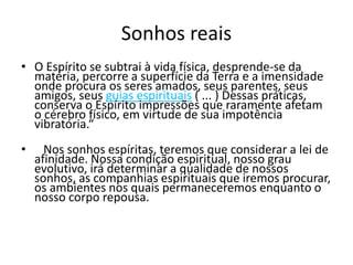 Sonhos reais 
• O Espírito se subtrai à vida física, desprende-se da 
matéria, percorre a superfície da Terra e a imensidade 
onde procura os seres amados, seus parentes, seus 
amigos, seus guias espirituais ( ... ) Dessas práticas, 
conserva o Espírito impressões que raramente afetam 
o cérebro físico, em virtude de sua impotência 
vibratória.“ 
• Nos sonhos espíritas, teremos que considerar a lei de 
afinidade. Nossa condição espiritual, nosso grau 
evolutivo, irá determinar a qualidade de nossos 
sonhos, as companhias espirituais que iremos procurar, 
os ambientes nos quais permaneceremos enquanto o 
nosso corpo repousa. 
 