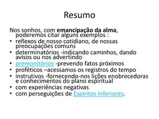 Resumo 
Nos sonhos, com emancipação da alma, 
poderemos citar alguns exemplos : 
• reflexos de nosso cotidiano, de nossas 
preocupações comuns 
• determinatórios -indicando caminhos, dando 
avisos ou nos advertindo 
• premonitórios -prevendo fatos próximos 
• proféticos –acessamos os registros do tempo 
• instrutivos -fornecendo-nos lições enobrecedoras 
e conhecimentos do plano espiritual 
• com experiências negativas 
• com perseguições de Espíritos inferiores. 
 