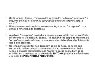• Os dicionários trazem, como um dos significados do termo “incorporar”, a 
seguinte definição: “Entrar na composição de algum corpo ou nele se 
meter”. 
• Difundiu-se no meio espírita, erroneamente, o termo “incorporar” para 
definir o fenômeno da psicofonia. 
• A palavra “incorporar” nos induz a pensar que o espírito que se manifesta, 
se “incorpora” ao médium, ou seja, "se apropria" do corpo do médium, ou 
"ocupa" o corpo do médium, para se comunicar. Mas não é absolutamente 
isso o que acontece. 
• Os fenômenos espíritas não derrogam as leis da física, portanto dois 
corpos não podem ocupar o mesmo espaço ao mesmo tempo. Assim 
sendo, o espírito comunicante não “ocupa” o corpo do médium ao se 
manifestar - o processo se dá através de SINTONIA psíquica, e o fenômeno 
é sempre DE PERSIPÍRITO A PERISPÍRITO. 
 