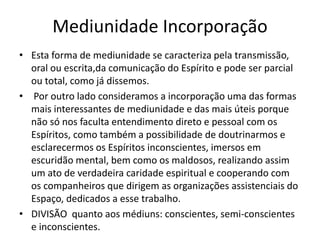 Mediunidade Incorporação 
• Esta forma de mediunidade se caracteriza pela transmissão, 
oral ou escrita,da comunicação do Espírito e pode ser parcial 
ou total, como já dissemos. 
• Por outro lado consideramos a incorporação uma das formas 
mais interessantes de mediunidade e das mais úteis porque 
não só nos faculta entendimento direto e pessoal com os 
Espíritos, como também a possibilidade de doutrinarmos e 
esclarecermos os Espíritos inconscientes, imersos em 
escuridão mental, bem como os maldosos, realizando assim 
um ato de verdadeira caridade espiritual e cooperando com 
os companheiros que dirigem as organizações assistenciais do 
Espaço, dedicados a esse trabalho. 
• DIVISÃO quanto aos médiuns: conscientes, semi-conscientes 
e inconscientes. 
 