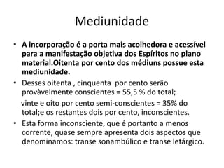 Mediunidade 
• A incorporação é a porta mais acolhedora e acessível 
para a manifestação objetiva dos Espíritos no plano 
material.Oitenta por cento dos médiuns possue esta 
mediunidade. 
• Desses oitenta , cinquenta por cento serão 
provàvelmente conscientes = 55,5 % do total; 
vinte e oito por cento semi-conscientes = 35% do 
total;e os restantes dois por cento, inconscientes. 
• Esta forma inconsciente, que é portanto a menos 
corrente, quase sempre apresenta dois aspectos que 
denominamos: transe sonambúlico e transe letárgico. 
 