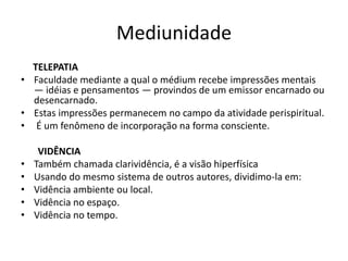 Mediunidade 
TELEPATIA 
• Faculdade mediante a qual o médium recebe impressões mentais 
— idéias e pensamentos — provindos de um emissor encarnado ou 
desencarnado. 
• Estas impressões permanecem no campo da atividade perispiritual. 
• É um fenômeno de incorporação na forma consciente. 
VIDÊNCIA 
• Também chamada clarividência, é a visão hiperfísica 
• Usando do mesmo sistema de outros autores, dividimo-la em: 
• Vidência ambiente ou local. 
• Vidência no espaço. 
• Vidência no tempo. 
 
