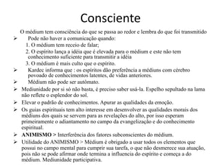 Consciente 
O médium tem consciência do que se passa ao redor e lembra do que foi transmitido 
 Pode não haver a comunicação quando: 
1. O médium tem receio de falar; 
2. O espírito lança a idéia que é elevada para o médium e este não tem 
conhecimento suficiente para transmitir a idéia 
3. O médium é mais culto que o espírito. 
 Kardec informa que : os espíritos dão preferência a médiuns com cérebro 
povoado de conhecimentos latentes, de vidas anteriores. 
 Médium não pode ser autômato. 
 Mediunidade por si só não basta, é preciso saber usá-la. Espelho sepultado na lama 
não reflete o esplendor do sol. 
 Elevar o padrão de conhecimentos. Apurar as qualidades da emoção. 
 Os guias espirituais tem alto interesse em desenvolver as qualidades morais dos 
médiuns dos quais se servem para as revelações do alto, por isso esperam 
primeiramente o adiantamento no campo da evangelização e do conhecimento 
espiritual. 
 ANIMISMO > Interferência dos fatores subconscientes do médium. 
 Utilidade do ANIMISMO > Médium é obrigado a usar todos os elementos que 
possui no campo mental para cumprir sua tarefa, o que não desmerece sua atuação, 
pois não se pode afirmar onde termina a influencia do espírito e começa a do 
médium. Mediunidade participativa. 
 