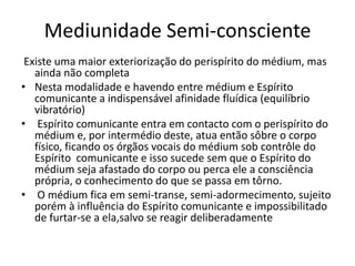 Mediunidade Semi-consciente 
Existe uma maior exteriorização do perispírito do médium, mas 
ainda não completa 
• Nesta modalidade e havendo entre médium e Espírito 
comunicante a indispensável afinidade fluídica (equilíbrio 
vibratório) 
• Espírito comunicante entra em contacto com o perispírito do 
médium e, por intermédio deste, atua então sôbre o corpo 
físico, ficando os órgãos vocais do médium sob contrôle do 
Espírito comunicante e isso sucede sem que o Espírito do 
médium seja afastado do corpo ou perca ele a consciência 
própria, o conhecimento do que se passa em tôrno. 
• O médium fica em semi-transe, semi-adormecimento, sujeito 
porém à influência do Espírito comunicante e impossibilitado 
de furtar-se a ela,salvo se reagir deliberadamente 
 