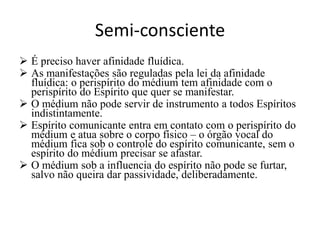 Semi-consciente 
 É preciso haver afinidade fluídica. 
 As manifestações são reguladas pela lei da afinidade 
fluídica: o perispírito do médium tem afinidade com o 
perispírito do Espírito que quer se manifestar. 
 O médium não pode servir de instrumento a todos Espíritos 
indistintamente. 
 Espírito comunicante entra em contato com o perispírito do 
médium e atua sobre o corpo físico – o órgão vocal do 
médium fica sob o controle do espírito comunicante, sem o 
espírito do médium precisar se afastar. 
 O médium sob a influencia do espírito não pode se furtar, 
salvo não queira dar passividade, deliberadamente. 
 