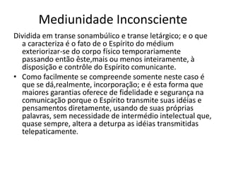 Mediunidade Inconsciente 
Dividida em transe sonambúlico e transe letárgico; e o que 
a caracteriza é o fato de o Espírito do médium 
exteriorizar-se do corpo físico temporariamente 
passando então êste,mais ou menos inteiramente, à 
disposição e contrôle do Espírito comunicante. 
• Como facilmente se compreende somente neste caso é 
que se dá,realmente, incorporação; e é esta forma que 
maiores garantias oferece de fidelidade e segurança na 
comunicação porque o Espírito transmite suas idéias e 
pensamentos diretamente, usando de suas próprias 
palavras, sem necessidade de intermédio intelectual que, 
quase sempre, altera a deturpa as idéias transmitidas 
telepaticamente. 
 