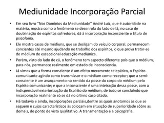 Mediunidade Incorporação Parcial 
• Em seu livro “Nos Domínios da Mediunidade” André Luiz, que é autoridade na 
matéria, mostra como o fenômeno se desenrola do lado de lá, no caso de 
doutrinação de espíritos sofredores; dá à incorporação inconsciente o título de 
psicofonia. 
• Ele mostra casos de médiuns, que se desligam do veículo corporal, permanecem 
concientes até mesmo ajudando no trabalho dos espíritos, o que prova tratar-se 
de médium de excepcional educação mediúnica. 
• Porém, visto do lado de cá, o fenômeno tem aspecto diferente pois que o médium, 
para nós, permanece realmente em estado de inconsciencia. 
• Já vimos que a forma consciente é um efeito meramente telepático, o Espírito 
comunicante agindo como transmissor e o médium como receptor; que a semi-consciente 
é um avançamento no sentido da posse do corpo do médium pelo 
Espírito comunicante; e que a inconsciente é uma inteiração dessa posse, com a 
indispensável exteriorização do Espirito do médium, de tudo se concluíndo que 
incorporação realmente só se dá no último caso citado. 
• Há todavia e ainda, incorporações parciais,dentre as quais anotamos as que se 
seguem e cujos característicos às colocam em situação de superioridade sôbre as 
demais, do ponto de vista qualitativo. A transmentação e a psicografia. 
 