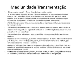 Mediunidade Transmentação 
• É incorporação mental — forma típica de incorporação parcial. 
1 )É um processo mediante o qual o Espírito comunicante se assenhoreia da mente do 
médium, colocando-o em estado de inconsciência ou semi-conciência e assim exerce 
domínio, mais ou menos completo, sôbre os campos físico e psíquico individuais.O que 
caracteriza e distingue esta modalidade, das semi-conscientes já estudadas; 
• 2º) não há incorporação física, com exteriorização do Espírito do médium, como ocorre na 
forma inconsciente; 
• 3º) não é indispensável a presença do Espírito comunicante que, as vezes, atua à distância; 
• 4º) o médium não perde sua capacidade ambulatória nem há inibição de qualquer natureza 
para o lado do seu corpo físico; 
• 5º) o médium não é submetido a sono sonambúlico e nenhuma interferência anímica se 
pode dar; 
• 6º) opera-se uma substituição, ou melhor uma sobreposição da mente individual do médium 
pela do Espírito comunicante que fica, assim, com inteiro domínio físico do médium, pelo 
comando dos centros cerebrais e anímicos. 
• Como bem se compreende, para esta forma de mediunidade exigem-se médiuns especiais, 
dotados de sensibilidade apurada, de perfeito equilibro psíquico. Pode-se dizer que esta é 
uma mediunidade de exceção 
• Conhecemos casos de artistas, pintores, músicos, poetas, e outros, que produzem muitas 
de suas obras por meio ou com o auxílio desta modalidade de incorporação. 
 