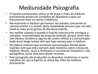 Mediunidade Psicografia 
• O Espírito comunicante utiliza-se do braço e mãos do médium, 
préviamente postos em condições de abandono e após um 
treinamento mais ou menos trabalhoso. 
• Normalmente o médium permanece nos estados consciente ou 
semiconsciente e é através desta modalidade preciosa que nos têm 
vindo as mais puras gemas da literatura espírita. 
• Seu melhor aspecto é quando o Espírito comunicante consegue a 
completa insensibilidade do braço do médium, porque assim êste 
não oferece resistência alguma de caráter reflexo e a comunicação 
pode durar longo tempo sem que haja cansaço para o médium. 
• Há todavia médiuns que escrevem comunicações ditadas pelos 
Espíritos sem que estes exerçam ação mecânica sobre o braço do 
médium. Nestes casos o fenômeno é unicamente telepático e não 
psicográfico, como mais para diante veremos. 
• Pela psicografia são produzidos os desenhos mediúnicos e outros 
trabalhos em que o Espírito se utiliza das mãos do médium, 
diretamente 
 