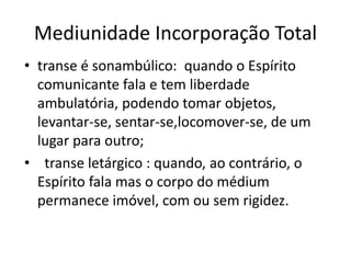 Mediunidade Incorporação Total 
• transe é sonambúlico: quando o Espírito 
comunicante fala e tem liberdade 
ambulatória, podendo tomar objetos, 
levantar-se, sentar-se,locomover-se, de um 
lugar para outro; 
• transe letárgico : quando, ao contrário, o 
Espírito fala mas o corpo do médium 
permanece imóvel, com ou sem rigidez. 
 