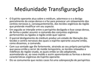 Mediunidade Transfiguração 
• O Espírito operante atua sobre o médium, adormece-o e o desliga 
parcialmente do corpo denso e o faz para provocar um relaxamento dos 
centros nervosos e, consequentemente, dos tecidos orgânicos da região 
que pretende modificar em seu aspecto. 
• Em seguida se interpõe entre o perispírito desligado e êsse corpo denso, 
de forma a poder assumir o comando dos conjuntos orgânicos 
pertencentes ou ligados à região onde quer operar. 
• O parcial desligamento do médium produz um estado de liberação dos 
tecidos e centro nervosos dos quais o espírito operante assume então, 
como dissemos, o comando. 
• Com sua vontade age êle fortemente, atraindo ao seu próprio perispírito 
que passa então a servir de molde temporário, os tecidos relaxados e 
indefesos da região visada, os quais então se vão adaptando, 
acomodando-se, ao novo molde e assim aparentando as formas e demais 
características orgânicas do Espírito operante. 
• Diz-se comumente que nestes casos há uma sobreposição de perispíritos 
