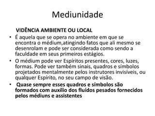 Mediunidade 
VIDÊNCIA AMBIENTE OU LOCAL 
• É aquela que se opera no ambiente em que se 
encontra o médium,atingindo fatos que ali mesmo se 
desenrolam e pode ser considerada como sendo a 
faculdade em seus primeiros estágios. 
• O médium pode ver Espíritos presentes, cores, luzes, 
formas. Pode ver também sinais, quadros e símbolos 
projetados mentalmente pelos instrutores invisíveis, ou 
qualquer Espírito, no seu campo de visão. 
• Quase sempre esses quadros e símbolos são 
formados com auxílio dos fluídos pesados fornecidos 
pelos médiuns e assistentes 
 