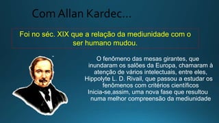 Com Allan Kardec…
Foi no séc. XIX que a relação da mediunidade com o
ser humano mudou.
O fenômeno das mesas girantes, que
inundaram os salões da Europa, chamaram à
atenção de vários intelectuais, entre eles,
Hippolyte L. D. Rivail, que passou a estudar os
fenômenos com critérios científicos
Inicia-se,assim, uma nova fase que resultou
numa melhor compreensão da mediunidade
 