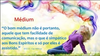Médium
“O bom médium não é portanto,
aquele que tem facilidade de
comunicação, mas o que é simpático
aos Bons Espíritos e só por eles é
assistido.” (O E.S.E – Cap. XXIV:12)
 