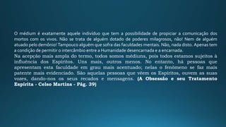 O médium é exatamente aquele indivíduo que tem a possibilidade de propiciar a comunicação dos
mortos com os vivos. Não se trata de alguém dotado de poderes milagrosos, não! Nem de alguém
atuado pelo demônio! Tampouco alguém que sofra das faculdades mentais. Não, nada disto. Apenas tem
a condição de permitir o intercâmbio entre a Humanidade desencarnada e a encarnada.
Na acepção mais ampla do termo, todos somos médiuns, pois todos estamos sujeitos à
influência dos Espíritos. Uns mais, outros menos. No entanto, há pessoas que
apresentam esta faculdade em grau mais acentuado; nelas o fenômeno se faz mais
patente mais evidenciado. São aquelas pessoas que vêem os Espíritos, ouvem as suas
vozes, dando-nos os seus recados e mensagens. (A Obsessão e seu Tratamento
Espírita - Celso Martins - Pág. 39)
 