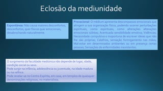 Espontânea: Não causa maiores desconfortos,
desconfortos, quer físicos quer emocionais,
desabrochando naturalmente.
Provacional: O médium apresenta descompassos emocionais que
atingem a sua organização física, podendo ocorrer perturbações
espirituais, como espirituais, como alterações alterações
emocionais súbitas; Acentuada sensibilidade emotiva; Vidências;
Necessidade compulsiva e inoportuna de escrever ideias que não
lhe são próprias; Calafrios, sensação formigamento nas mãos;
Mal-estar em determinados ambientes ou em presença certas
pessoas; Sensações de enfermidades inexistentes.
O surgimento da faculdade mediúnica não depende de lugar, idade,
condição social ou sexo.
Pode surgir na infância, adolescência ou juventude, na idade madura
ou na velhice.
Pode revelar-se no Centro Espírita, em casa, em templos de quaisquer
denominações religiosas, no materialista.
 