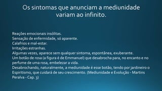 Reações emocionais insólitas.
Sensação de enfermidade, só aparente.
Calafrios e mal-estar.
Irritações estranhas.
Algumas vezes, aparece sem qualquer sintoma, espontânea, exuberante.
Um botão de rosa (a figura é de Emmanuel) que desabrocha para, no encanto e no
perfume de uma rosa, embelezar a vida.
Desabrochando, naturalmente, a mediunidade é esse botão, tendo por jardineiro o
Espiritismo, que cuidará de seu crescimento. (Mediunidade e Evolução - Martins
Peralva - Cap. 3)
 