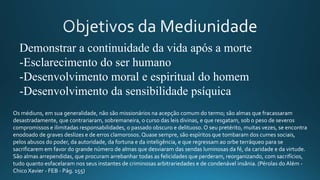 Demonstrar a continuidade da vida após a morte
-Esclarecimento do ser humano
-Desenvolvimento moral e espiritual do homem
-Desenvolvimento da sensibilidade psíquica
Os médiuns, em sua generalidade, não são missionários na acepção comum do termo; são almas que fracassaram
desastradamente, que contrariaram, sobremaneira, o curso das leis divinas, e que resgatam, sob o peso de severos
compromissos e ilimitadas responsabilidades, o passado obscuro e delituoso. O seu pretérito, muitas vezes, se encontra
enodoado de graves deslizes e de erros clamorosos. Quase sempre, são espíritos que tombaram dos cumes sociais,
pelos abusos do poder, da autoridade, da fortuna e da inteligência, e que regressam ao orbe terráqueo para se
sacrificarem em favor do grande número de almas que desviaram das sendas luminosas da fé, da caridade e da virtude.
São almas arrependidas, que procuram arrebanhar todas as felicidades que perderam, reorganizando, com sacrifícios,
tudo quanto esfacelaram nos seus instantes de criminosas arbitrariedades e de condenável insânia. (Pérolas do Além -
Chico Xavier - FEB - Pág. 155)
 