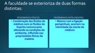 A faculdade se exterioriza de duas formas
distintas:
• Combinação dos fluidos do
médium com os fluidos do
Espírito comunicante
alterando as condições do
ambiente, influindo nas
propriedades físicas da
matéria
• Mesmo com a ligação
perispiritual, ocorrem na
intimidade da mente do
médium
 