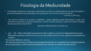• “No exercício mediúnico de qualquer modalidade, a epífise [glândula pineal] desempenha o papel mais
importante. Através de suas forças equilibradas, a mente humana intensifica o poder de emissão e recepção
de raios peculiares à nossa esfera.”
Alexandre- Missionários da Luz- André Luiz
• “A faculdade mediúnica se mostra bem caracterizada e se traduz por efeitos patentes, de certa intensidade, o
que então depende de uma organização mais organização mais ou menos sensitiva. sensitiva.”
L.M. Cap. 14, ítem 159.
• 226. L.M — Não.A faculdade propriamente dita é orgânica, e portanto independente da moral.
Mas já não acontece o mesmo com o seu uso, que pode ser bom ou mau, segundo as qualidades do
médium.
"O Livro dos Médiuns", item 75:
"Em algumas pessoas há uma espécie de emanação desse fluido, em conseqüência de condições especiais
de sua organização, e é disso propriamente falando que resultam os médiuns de efeitos físicos."
 