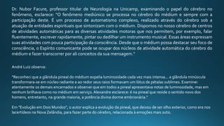 Dr. Nubor Facure, professor titular de Neurologia na Unicamp, examinando o papel do cérebro no
fenômeno, esclarece: "O fenômeno mediúnico se processa no cérebro do médium e sempre com a
participação deste. É um processo de automatismo complexo, realizado através do cérebro sob a
atuação de entidades espirituais que sintonizam com o médium. Dispomos no nosso cérebro de centros
de atividades automáticas para as diversas atividades motoras que nos permitem, por exemplo, falar
fluentemente, escrever rapidamente, pintar ou dedilhar um instrumento musical. Essas áreas expressam
suas atividades com pouca participação da consciência. Desde que o médium possa destacar seu foco de
consciência, o Espírito comunicante pode se ocupar dos núcleos de atividade automática do cérebro do
médium e fazer transcorrer por ali conceitos da sua mensagem."
André Luiz observa:
"Reconheci que a glândula pineal do médium expelia luminosidade cada vez mais intensa... a glândula minúscula
transformara-se em núcleo radiante e ao redor seus raios formavam um lótus de pétalas sublimes. Examinei
atentamente os demais encarnados e observei que em todos a pineal apresentava notas de luminosidade, mas em
nenhum brilhava como no médium em serviço. Alexandre esclarece: é na pineal que reside o sentido novo dos
homens, entretanto, na grande maioria, a potência divina dorme embrionária."
Em "Evolução em Dois Mundos", o autor explica a evolução da pineal, que deixou de ser olho exterior, como era nos
lacertídeos na Nova Zelândia, para fazer parte do cérebro, relacionada à emoções mais sutis.
 