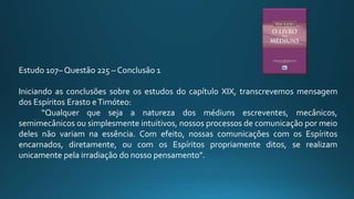 Estudo 107– Questão 225 – Conclusão 1
Iniciando as conclusões sobre os estudos do capítulo XIX, transcrevemos mensagem
dos Espíritos Erasto eTimóteo:
“Qualquer que seja a natureza dos médiuns escreventes, mecânicos,
semimecânicos ou simplesmente intuitivos, nossos processos de comunicação por meio
deles não variam na essência. Com efeito, nossas comunicações com os Espíritos
encarnados, diretamente, ou com os Espíritos propriamente ditos, se realizam
unicamente pela irradiação do nosso pensamento”.
 