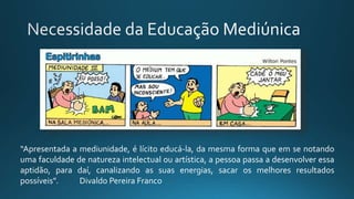 “Apresentada a mediunidade, é lícito educá-la, da mesma forma que em se notando
uma faculdade de natureza intelectual ou artística, a pessoa passa a desenvolver essa
aptidão, para daí, canalizando as suas energias, sacar os melhores resultados
possíveis”. Divaldo Pereira Franco
 