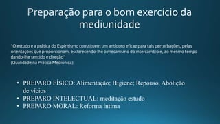 “O estudo e a prática do Espiritismo constituem um antídoto eficaz para tais perturbações, pelas
orientações que proporcionam, esclarecendo-lhe o mecanismo do intercâmbio e, ao mesmo tempo
dando-lhe sentido e direção”
(Qualidade na Prática Mediúnica)
• PREPARO FÍSICO: Alimentação; Higiene; Repouso, Abolição
de vícios
• PREPARO INTELECTUAL: meditação estudo
• PREPARO MORAL: Reforma íntima
 