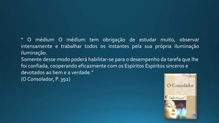 “ O médium O médium tem obrigação de estudar muito, observar
intensamente e trabalhar todos os instantes pela sua própria iluminação
iluminação.
Somente desse modo poderá habilitar-se para o desempenho da tarefa que lhe
foi confiada, cooperando eficazmente com os Espíritos Espíritos sinceros e
devotados ao bem e a verdade.”
(O Consolador, P. 392)
 
