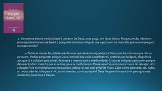 2. Sempre se disse à mediunidade é um dom de Deus, uma graça, um favor divino. Porque, então, não é um
privilégio dos homens de bem? E porque há criaturas indignas que a possuem no mais alto grau e a empregam
no mau sentido?
—Todas as nossas faculdades são favores que devemos agradecer a Deus, pois há criaturas que não as
possuem. Podias perguntar porque Deus concede boa visão a malfeitores, destreza aos larápios, eloqüência
aos que só a utilizam para o mal. Acontece o mesmo com a mediunidade. Criaturas indignas a possuem porque
dela necessitam mais do que as outras, para se melhorarem. Pensas que Deus recusa os meios de salvação dos
culpados? Ele os multiplica nos seus passos, coloca-os nas suas próprias mãos. Cabe a eles aproveitá-los. Judas,
o traidor, não fez milagres e não curou doentes, como apóstolo? Deus lhe permitiu esse dom para que mais
odiosa lhe parecesse à traição.
 