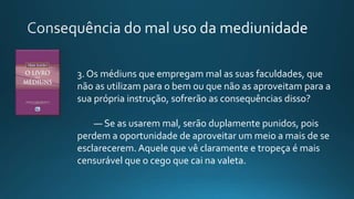 3. Os médiuns que empregam mal as suas faculdades, que
não as utilizam para o bem ou que não as aproveitam para a
sua própria instrução, sofrerão as consequências disso?
— Se as usarem mal, serão duplamente punidos, pois
perdem a oportunidade de aproveitar um meio a mais de se
esclarecerem. Aquele que vê claramente e tropeça é mais
censurável que o cego que cai na valeta.
 