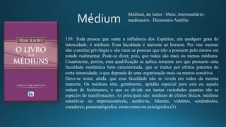 159. Toda pessoa que sente a influência dos Espíritos, em qualquer grau de
intensidade, é médium. Essa faculdade é inerente ao homem. Por isso mesmo
não constitui privilégio e são raras as pessoas que não a possuem pelo menos em
estado rudimentar. Pode-se dizer, pois, que todos são mais ou menos médiuns.
Usualmente, porém, essa qualificação se aplica somente aos que possuem uma
faculdade mediúnica bem caracterizada, que se traduz por efeitos patentes de
certa intensidade, o que depende de uma organização mais ou menos sensitiva.
Deve-se notar, ainda, que essa faculdade não se revela em todos da mesma
maneira. Os médiuns têm, geralmente, aptidão especial para esta ou aquela
ordem de fenômenos, o que os divide em tantas variedades quantas são as
espécies de manifestações. As principais são: médiuns de efeitos físicos, médiuns
sensitivos ou impressionáveis, auditivos, falantes, videntes, sonâmbulos,
curadores, pneumatógrafos, escreventes ou psicógrafos.(1)
Médium, do latim : Meio; intermediário;
medianeiro. Dicionário Aurélio
 