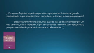 7. Por que os Espíritos superiores permitem que pessoas dotadas de grande
mediunidade, e que poderiam fazer muito bem, se tornem instrumentos do erro?
— Eles procuram influenciá-las, mas quando elas se deixam arrastar por um
mau caminho, não as impedem. É por isso que delas se servem com repugnância,
porque a verdade não pode ser interpretada pela mentira.(1)
 