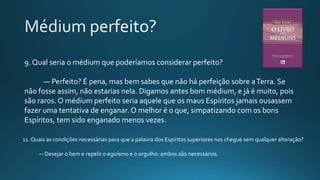 9. Qual seria o médium que poderíamos considerar perfeito?
— Perfeito? É pena, mas bem sabes que não há perfeição sobre aTerra. Se
não fosse assim, não estarias nela. Digamos antes bom médium, e já é muito, pois
são raros. O médium perfeito seria aquele que os maus Espíritos jamais ousassem
fazer uma tentativa de enganar. O melhor é o que, simpatizando com os bons
Espíritos, tem sido enganado menos vezes.
11. Quais as condições necessárias para que a palavra dos Espíritos superiores nos chegue sem qualquer alteração?
— Desejar o bem e repelir o egoísmo e o orgulho: ambos são necessários.
 