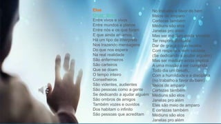 Elos
Grupo Bem
Entre vivos e vivos
Entre mundos e planos
Entre nós e os que foram
E que ainda amamos
Há um tipo de intérprete
Nos trazendo mensagens
Do que nos espera
Na real realidade
São enfermeiros
São carteiros
Que se doam
O tempo inteiro
Conselheiros
São videntes, audientes
São pessoas como a gente
Se dedicando a ajudar alguém
São ombros de amigos
Também vozes e ouvidos
Dos habitam o infinito
São pessoas que acreditam
 
