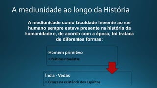 A mediunidade ao longo da História
A mediunidade como faculdade inerente ao ser
humano sempre esteve presente na história da
humanidade e, de acordo com a época, foi tratada
de diferentes formas:
Homem primitivo
• Práticas ritualistas
Índia -Vedas
• Crença na existência dos Espíritos
 