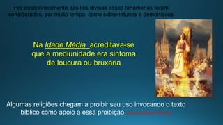 Por desconhecimento das leis divinas esses fenômenos foram
considerados, por muito tempo, como sobrenaturais e demoníacos
Na Idade Média acreditava-se
que a mediunidade era sintoma
de loucura ou bruxaria
Algumas religiões chegam a proibir seu uso invocando o texto
bíblico como apoio a essa proibição ( Deuteronômio 18:9-13)
 