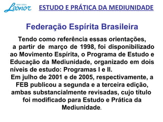 Tendo como referência essas orientações,
 a partir de  março de 1998, foi disponibilizado 
ao Movimento Espírita, o Programa de Estudo e 
Educação da Mediunidade, organizado em dois 
níveis de estudo: Programas I e II.
Em julho de 2001 e de 2005, respectivamente, a 
FEB publicou a segunda e a terceira edição, 
ambas substancialmente revisadas, cujo título  
foi modificado para Estudo e Prática da 
Mediunidade. 
Federação Espírita Brasileira
ESTUDO E PRÁTICA DA MEDIUNIDADE
 