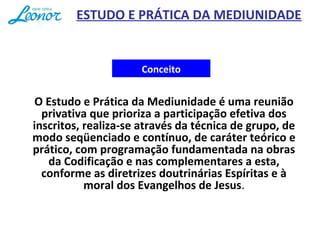 Conceito
O Estudo e Prática da Mediunidade é uma reunião
privativa que prioriza a participação efetiva dos
inscritos, realiza-se através da técnica de grupo, de
modo seqüenciado e contínuo, de caráter teórico e
prático, com programação fundamentada na obras
da Codificação e nas complementares a esta,
conforme as diretrizes doutrinárias Espíritas e à
moral dos Evangelhos de Jesus.
ESTUDO E PRÁTICA DA MEDIUNIDADE
 