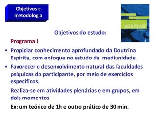 Objetivos do estudo:
Programa I
• Propiciar conhecimento aprofundado da Doutrina
Espírita, com enfoque no estudo da mediunidade.
• Favorecer o desenvolvimento natural das faculdades
psíquicas do participante, por meio de exercícios
específicos.
Realiza-se em atividades plenárias e em grupos, em
dois momentos
Ex: um teórico de 1h e outro prático de 30 min.
Objetivos e
metodologia
 